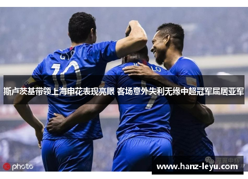 斯卢茨基带领上海申花表现亮眼 客场意外失利无缘中超冠军屈居亚军